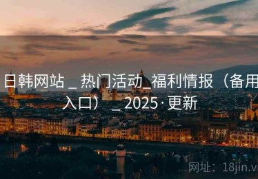 日韩网站 _ 热门活动_福利情报（备用入口） _ 2025·更新