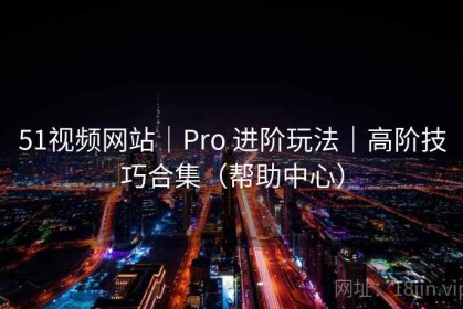 51视频网站｜Pro 进阶玩法｜高阶技巧合集（帮助中心）