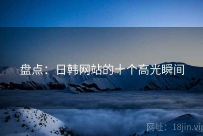 盘点：日韩网站的十个高光瞬间