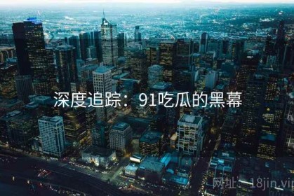 深度追踪：91吃瓜的黑幕