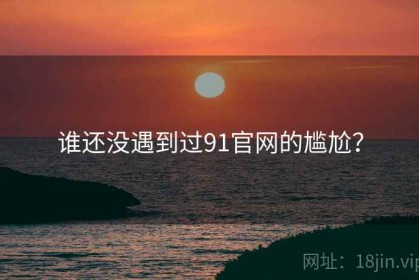 谁还没遇到过91官网的尴尬？