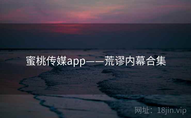 蜜桃传媒app——荒谬内幕合集