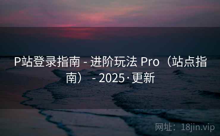 P站登录指南 - 进阶玩法 Pro（站点指南） - 2025·更新